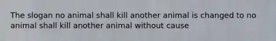 The slogan no animal shall kill another animal is changed to no animal shall kill another animal without cause