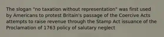 The slogan "no taxation without representation" was first used by Americans to protest Britain's passage of the Coercive Acts attempts to raise revenue through the Stamp Act issuance of the Proclamation of 1763 policy of salutary neglect