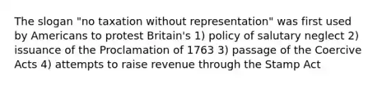 The slogan "no taxation without representation" was first used by Americans to protest Britain's 1) policy of salutary neglect 2) issuance of the Proclamation of 1763 3) passage of the Coercive Acts 4) attempts to raise revenue through the Stamp Act