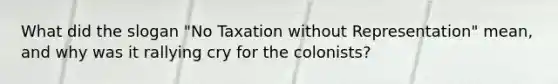 What did the slogan "No Taxation without Representation" mean, and why was it rallying cry for the colonists?