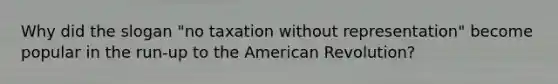 Why did the slogan "no taxation without representation" become popular in the run-up to the American Revolution?