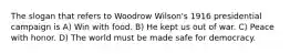 The slogan that refers to Woodrow Wilson's 1916 presidential campaign is A) Win with food. B) He kept us out of war. C) Peace with honor. D) The world must be made safe for democracy.