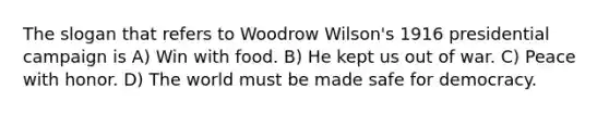 The slogan that refers to Woodrow Wilson's 1916 presidential campaign is A) Win with food. B) He kept us out of war. C) Peace with honor. D) The world must be made safe for democracy.