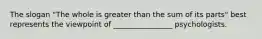 The slogan "The whole is greater than the sum of its parts" best represents the viewpoint of ________________ psychologists.