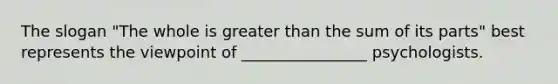 The slogan "The whole is greater than the sum of its parts" best represents the viewpoint of ________________ psychologists.