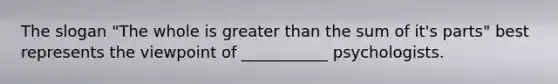 The slogan "The whole is greater than the sum of it's parts" best represents the viewpoint of ___________ psychologists.