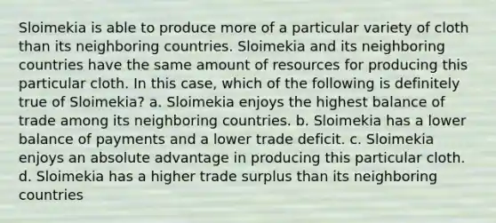 ​Sloimekia is able to produce more of a particular variety of cloth than its neighboring countries. Sloimekia and its neighboring countries have the same amount of resources for producing this particular cloth. In this case, which of the following is definitely true of Sloimekia? a. ​Sloimekia enjoys the highest balance of trade among its neighboring countries. b. ​Sloimekia has a lower balance of payments and a lower trade deficit. c. ​Sloimekia enjoys an absolute advantage in producing this particular cloth. d. ​Sloimekia has a higher trade surplus than its neighboring countries