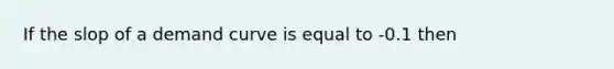 If the slop of a demand curve is equal to -0.1 then