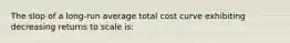 The slop of a long-run average total cost curve exhibiting decreasing returns to scale is: