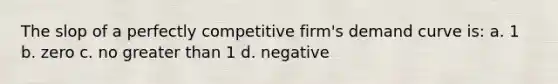 The slop of a perfectly competitive firm's demand curve is: a. 1 b. zero c. no greater than 1 d. negative