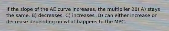 If the slope of the AE curve increases, the multiplier 28) A) stays the same. B) decreases. C) increases .D) can either increase or decrease depending on what happens to the MPC.