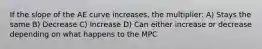 If the slope of the AE curve increases, the multiplier: A) Stays the same B) Decrease C) Increase D) Can either increase or decrease depending on what happens to the MPC