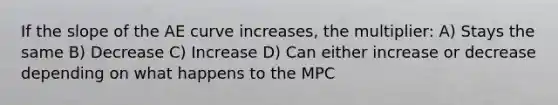 If the slope of the AE curve increases, the multiplier: A) Stays the same B) Decrease C) Increase D) Can either increase or decrease depending on what happens to the MPC