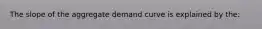 The slope of the aggregate demand curve is explained by the: