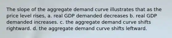 The slope of the aggregate demand curve illustrates that as the price level rises, a. real GDP demanded decreases b. real GDP demanded increases. c. the aggregate demand curve shifts rightward. d. the aggregate demand curve shifts leftward.