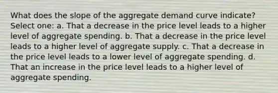 What does the slope of the aggregate demand curve indicate? Select one: a. That a decrease in the price level leads to a higher level of aggregate spending. b. That a decrease in the price level leads to a higher level of aggregate supply. c. That a decrease in the price level leads to a lower level of aggregate spending. d. That an increase in the price level leads to a higher level of aggregate spending.