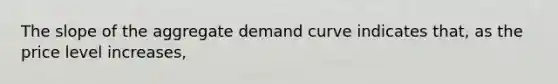 The slope of the aggregate demand curve indicates that, as the price level increases,