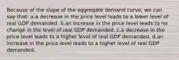 Because of the slope of the aggregate demand curve, we can say that: a.a decrease in the price level leads to a lower level of real GDP demanded. b.an increase in the price level leads to no change in the level of real GDP demanded. c.a decrease in the price level leads to a higher level of real GDP demanded. d.an increase in the price level leads to a higher level of real GDP demanded.