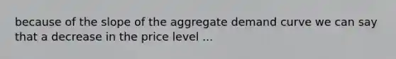 because of the slope of the aggregate demand curve we can say that a decrease in the price level ...