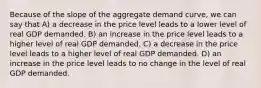 Because of the slope of the aggregate demand curve, we can say that A) a decrease in the price level leads to a lower level of real GDP demanded. B) an increase in the price level leads to a higher level of real GDP demanded. C) a decrease in the price level leads to a higher level of real GDP demanded. D) an increase in the price level leads to no change in the level of real GDP demanded.