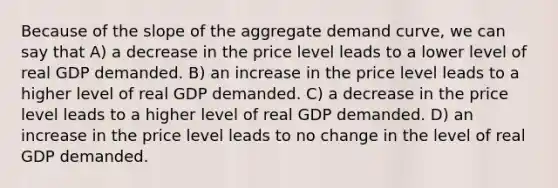 Because of the slope of the aggregate demand curve, we can say that A) a decrease in the price level leads to a lower level of real GDP demanded. B) an increase in the price level leads to a higher level of real GDP demanded. C) a decrease in the price level leads to a higher level of real GDP demanded. D) an increase in the price level leads to no change in the level of real GDP demanded.