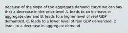 Because of the slope of the aggregate demand curve we can say that a decrease in the price level A. leads to an increase in aggregate demand B. leads to a higher level of real GDP demanded. C. leads to a lower level of real GDP demanded. D. leads to a decrease in aggregate demand