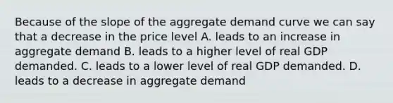 Because of the slope of the aggregate demand curve we can say that a decrease in the price level A. leads to an increase in aggregate demand B. leads to a higher level of real GDP demanded. C. leads to a lower level of real GDP demanded. D. leads to a decrease in aggregate demand