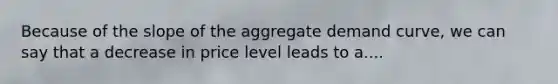 Because of the slope of the aggregate demand curve, we can say that a decrease in price level leads to a....