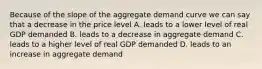 Because of the slope of the aggregate demand curve we can say that a decrease in the price level A. leads to a lower level of real GDP demanded B. leads to a decrease in aggregate demand C. leads to a higher level of real GDP demanded D. leads to an increase in aggregate demand