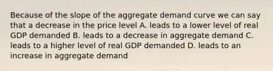 Because of the slope of the aggregate demand curve we can say that a decrease in the price level A. leads to a lower level of real GDP demanded B. leads to a decrease in aggregate demand C. leads to a higher level of real GDP demanded D. leads to an increase in aggregate demand