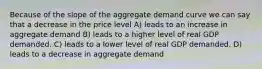 Because of the slope of the aggregate demand curve we can say that a decrease in the price level A) leads to an increase in aggregate demand B) leads to a higher level of real GDP demanded. C) leads to a lower level of real GDP demanded. D) leads to a decrease in aggregate demand