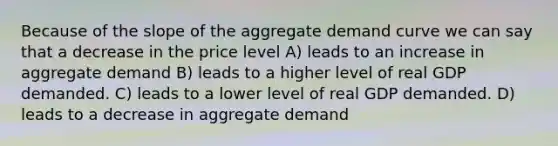 Because of the slope of the aggregate demand curve we can say that a decrease in the price level A) leads to an increase in aggregate demand B) leads to a higher level of real GDP demanded. C) leads to a lower level of real GDP demanded. D) leads to a decrease in aggregate demand