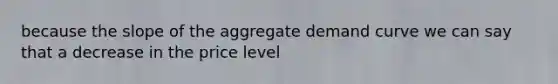 because the slope of the aggregate demand curve we can say that a decrease in the price level