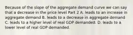 Because of the slope of the aggregate demand curve we can say that a decrease in the price level Part 2 A. leads to an increase in aggregate demand B. leads to a decrease in aggregate demand C. leads to a higher level of real GDP demanded. D. leads to a lower level of real GDP demanded.