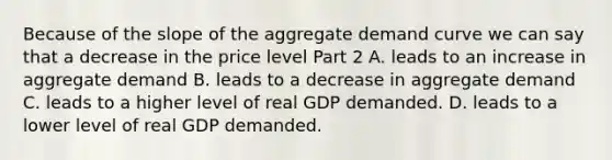 Because of the slope of the aggregate demand curve we can say that a decrease in the price level Part 2 A. leads to an increase in aggregate demand B. leads to a decrease in aggregate demand C. leads to a higher level of real GDP demanded. D. leads to a lower level of real GDP demanded.