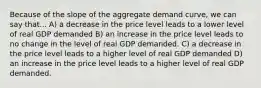 Because of the slope of the aggregate demand curve, we can say that... A) a decrease in the price level leads to a lower level of real GDP demanded B) an increase in the price level leads to no change in the level of real GDP demanded. C) a decrease in the price level leads to a higher level of real GDP demanded D) an increase in the price level leads to a higher level of real GDP demanded.