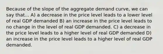 Because of the slope of the aggregate demand curve, we can say that... A) a decrease in the price level leads to a lower level of real GDP demanded B) an increase in the price level leads to no change in the level of real GDP demanded. C) a decrease in the price level leads to a higher level of real GDP demanded D) an increase in the price level leads to a higher level of real GDP demanded.