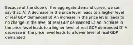 Because of the slope of the aggregate demand curve, we can say that: A) A decrease in the price level leads to a higher level of real GDP demanded B) An increase in the price level leads to no change in the level of real GDP demanded C) An increase in the price level leads to a higher level of real GDP demanded D) A decrease in the price level leads to a lower level of real GDP demanded