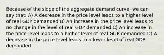 Because of the slope of the aggregate demand curve, we can say that: A) A decrease in the price level leads to a higher level of real GDP demanded B) An increase in the price level leads to no change in the level of real GDP demanded C) An increase in the price level leads to a higher level of real GDP demanded D) A decrease in the price level leads to a lower level of real GDP demanded