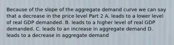 Because of the slope of the aggregate demand curve we can say that a decrease in the price level Part 2 A. leads to a lower level of real GDP demanded. B. leads to a higher level of real GDP demanded. C. leads to an increase in aggregate demand D. leads to a decrease in aggregate demand