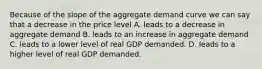 Because of the slope of the aggregate demand curve we can say that a decrease in the price level A. leads to a decrease in aggregate demand B. leads to an increase in aggregate demand C. leads to a lower level of real GDP demanded. D. leads to a higher level of real GDP demanded.