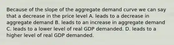 Because of the slope of the aggregate demand curve we can say that a decrease in the price level A. leads to a decrease in aggregate demand B. leads to an increase in aggregate demand C. leads to a lower level of real GDP demanded. D. leads to a higher level of real GDP demanded.