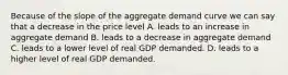 Because of the slope of the aggregate demand curve we can say that a decrease in the price level A. leads to an increase in aggregate demand B. leads to a decrease in aggregate demand C. leads to a lower level of real GDP demanded. D. leads to a higher level of real GDP demanded.