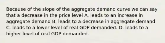 Because of the slope of the aggregate demand curve we can say that a decrease in the price level A. leads to an increase in aggregate demand B. leads to a decrease in aggregate demand C. leads to a lower level of real GDP demanded. D. leads to a higher level of real GDP demanded.