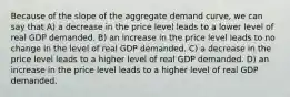 Because of the slope of the aggregate demand curve, we can say that A) a decrease in the price level leads to a lower level of real GDP demanded. B) an increase in the price level leads to no change in the level of real GDP demanded. C) a decrease in the price level leads to a higher level of real GDP demanded. D) an increase in the price level leads to a higher level of real GDP demanded.