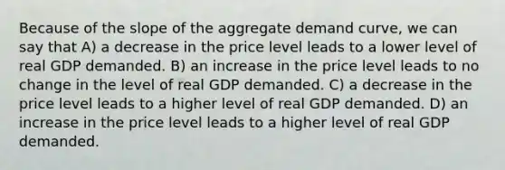 Because of the slope of the aggregate demand curve, we can say that A) a decrease in the price level leads to a lower level of real GDP demanded. B) an increase in the price level leads to no change in the level of real GDP demanded. C) a decrease in the price level leads to a higher level of real GDP demanded. D) an increase in the price level leads to a higher level of real GDP demanded.