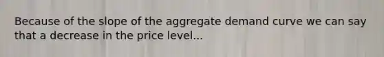 Because of the slope of the aggregate demand curve we can say that a decrease in the price level...