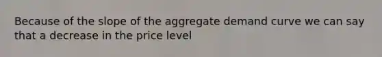 Because of the slope of the aggregate demand curve we can say that a decrease in the price level