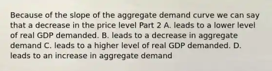 Because of the slope of the aggregate demand curve we can say that a decrease in the price level Part 2 A. leads to a lower level of real GDP demanded. B. leads to a decrease in aggregate demand C. leads to a higher level of real GDP demanded. D. leads to an increase in aggregate demand