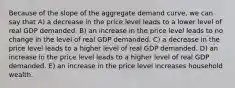 Because of the slope of the aggregate demand curve, we can say that A) a decrease in the price level leads to a lower level of real GDP demanded. B) an increase in the price level leads to no change in the level of real GDP demanded. C) a decrease in the price level leads to a higher level of real GDP demanded. D) an increase in the price level leads to a higher level of real GDP demanded. E) an increase in the price level increases household wealth.